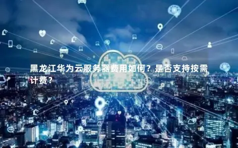黑龙江华为云服务器费用如何？是否支持按需计费？