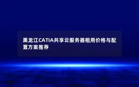 黑龙江CATIA共享云服务器租用价格与配置方案推荐