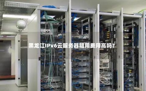 黑龙江IPv6云服务器租用费用高吗？