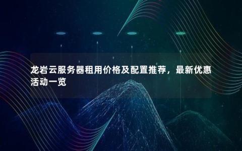 龙岩云服务器租用价格及配置推荐，最新优惠活动一览
