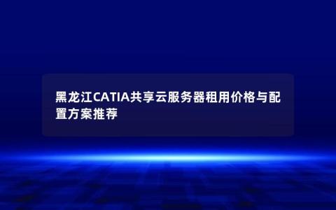 黑龙江CATIA共享云服务器租用价格与配置方案推荐