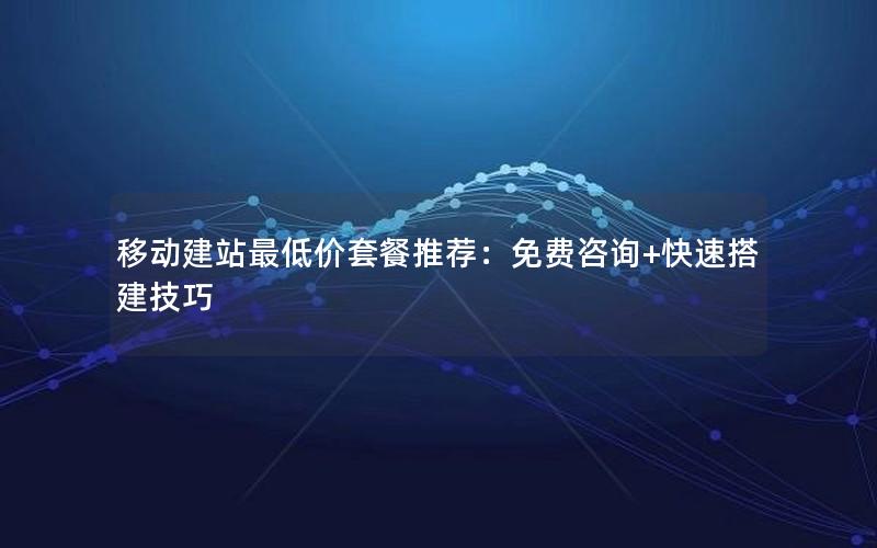 移动建站最低价套餐推荐：免费咨询+快速搭建技巧