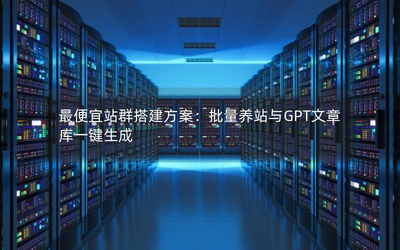 最便宜站群搭建方案：批量养站与GPT文章库一键生成