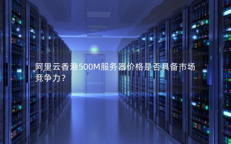 阿里云香港500M服务器价格是否具备市场竞争力？