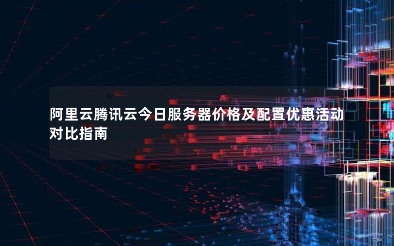 阿里云腾讯云今日服务器价格及配置优惠活动对比指南