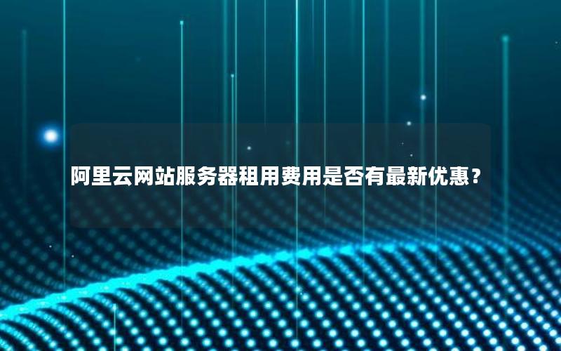 阿里云网站服务器租用费用是否有最新优惠？