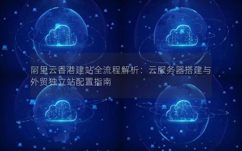 阿里云香港建站全流程解析：云服务器搭建与外贸独立站配置指南