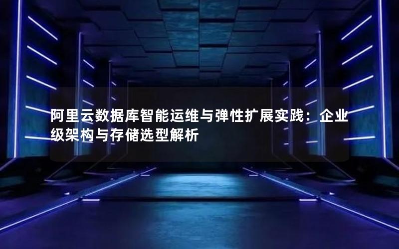 阿里云数据库智能运维与弹性扩展实践:企业级架构与存储选型解析