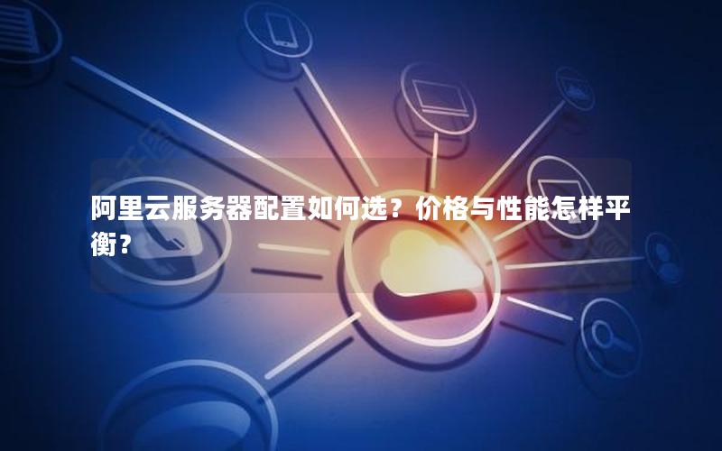 阿里云服务器配置如何选？价格与性能怎样平衡？