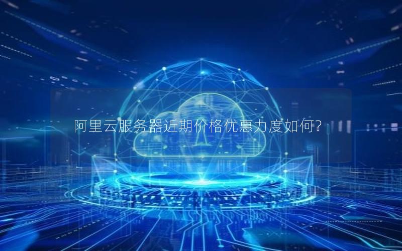 阿里云服务器近期价格优惠力度如何？