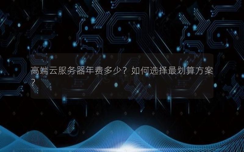 高端云服务器年费多少？如何选择最划算方案？