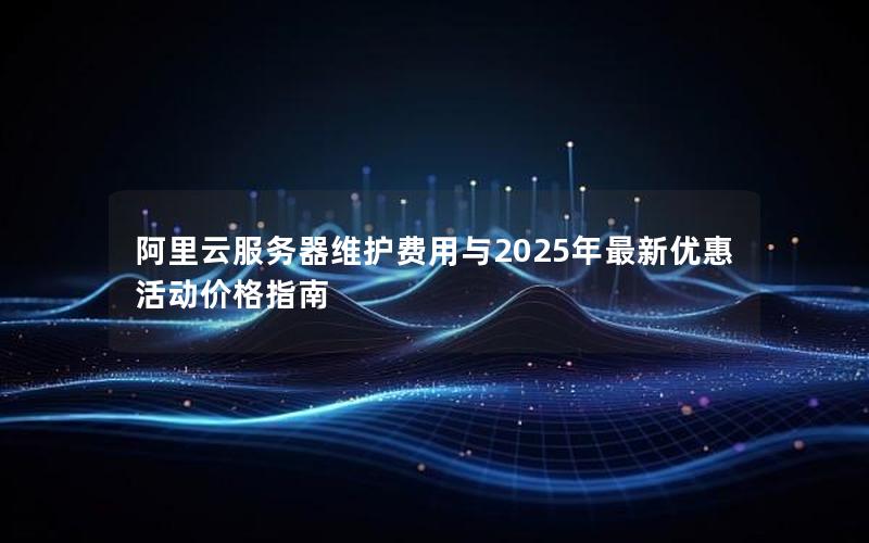 阿里云服务器维护费用与2025年最新优惠活动价格指南