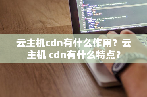 云主机cdn有什么作用？云主机 cdn有什么特点？
