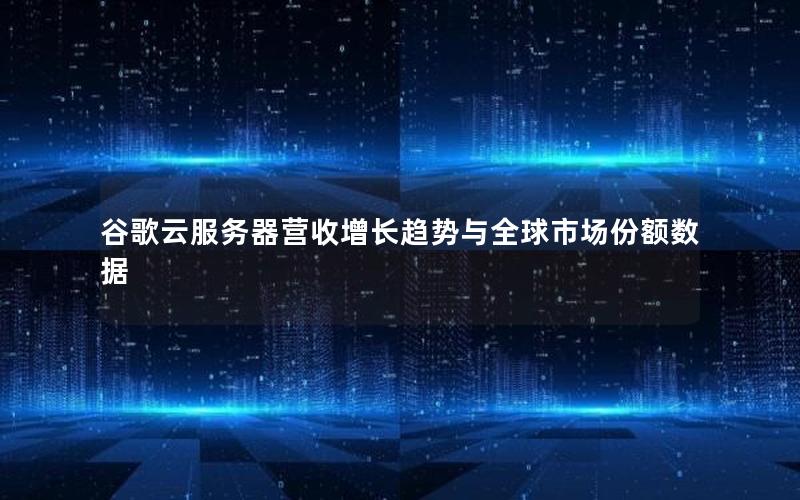 谷歌云服务器营收增长趋势与全球市场份额数据