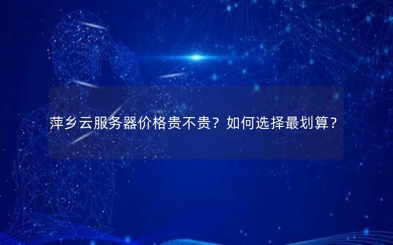 萍乡云服务器价格贵不贵？如何选择最划算？