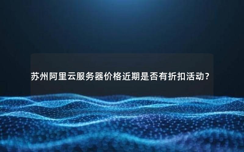 苏州阿里云服务器价格近期是否有折扣活动？
