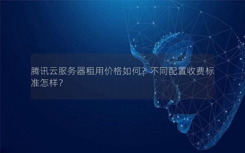 腾讯云服务器租用价格如何？不同配置收费标准怎样？