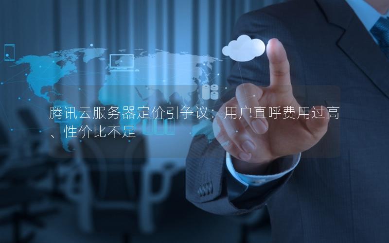 腾讯云服务器定价引争议：用户直呼费用过高、性价比不足