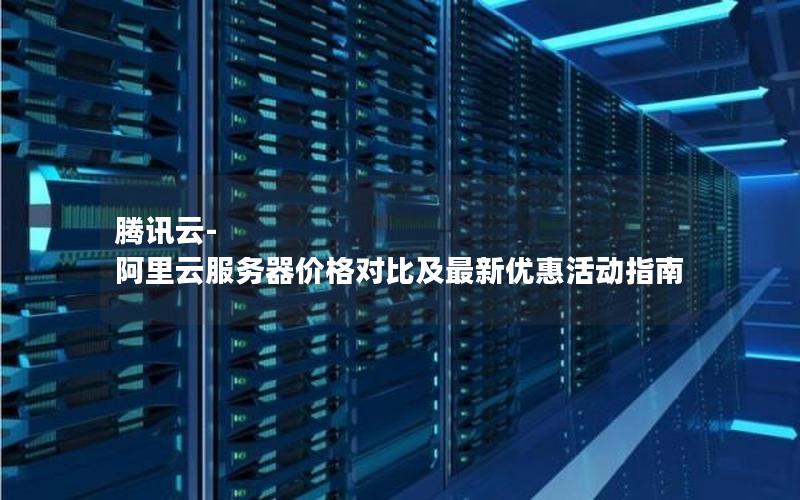 腾讯云-阿里云服务器价格对比及最新优惠活动指南