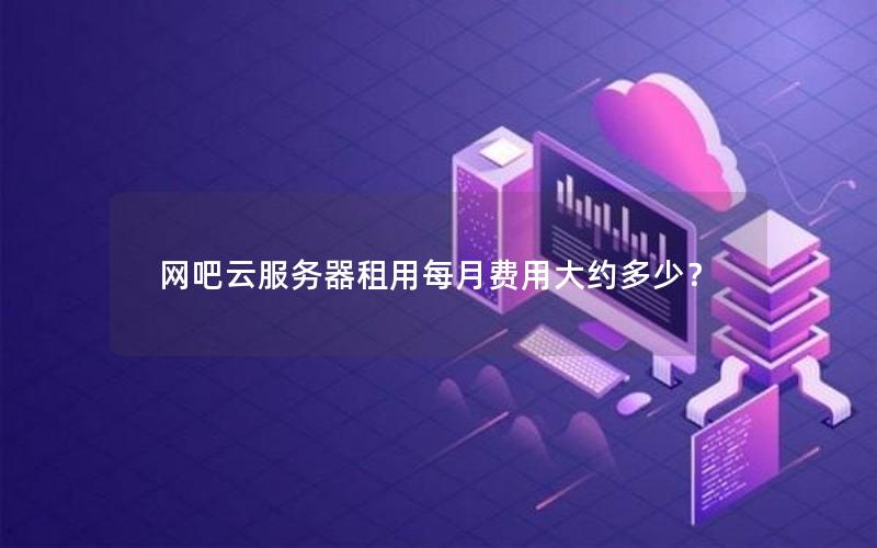 网吧云服务器租用每月费用大约多少？
