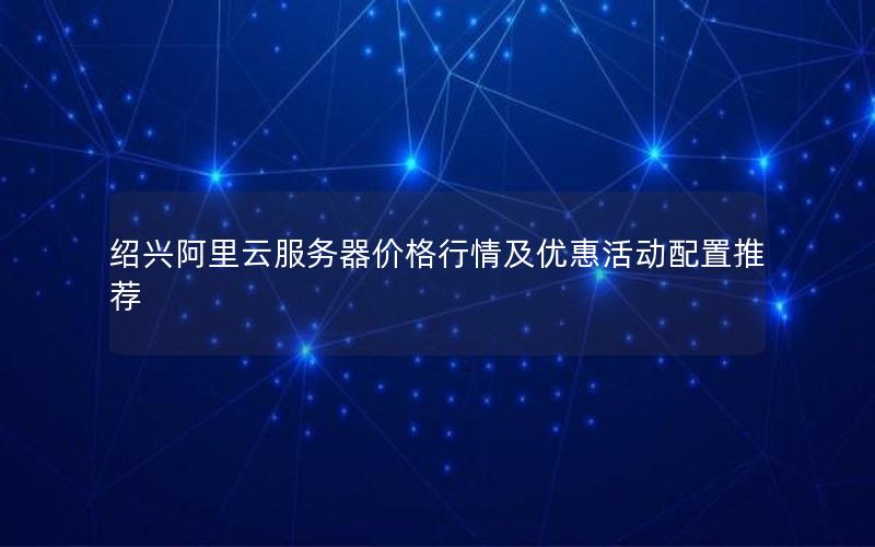 绍兴阿里云服务器价格行情及优惠活动配置推荐