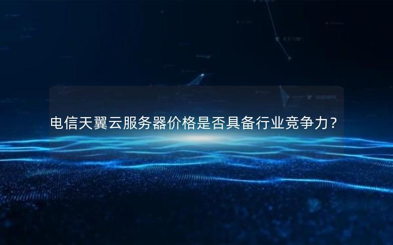 电信天翼云服务器价格是否具备行业竞争力？