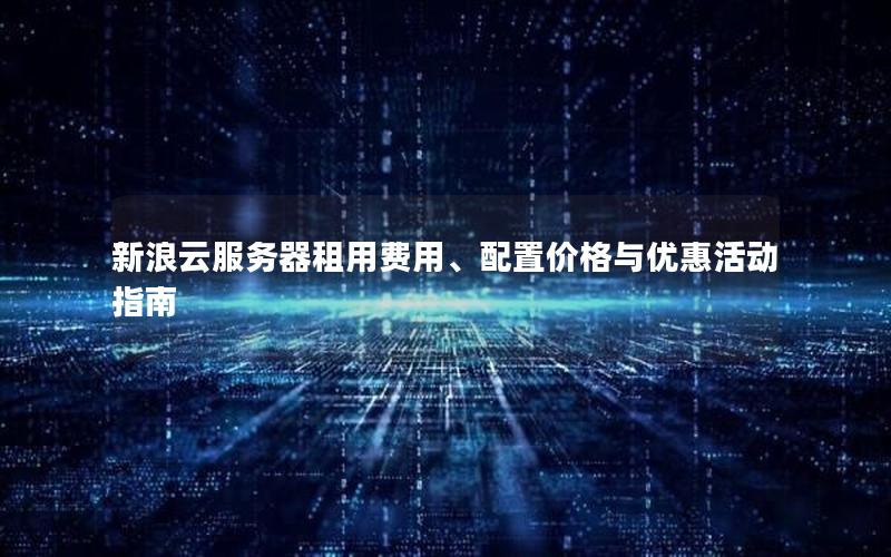 新浪云服务器租用费用、配置价格与优惠活动指南