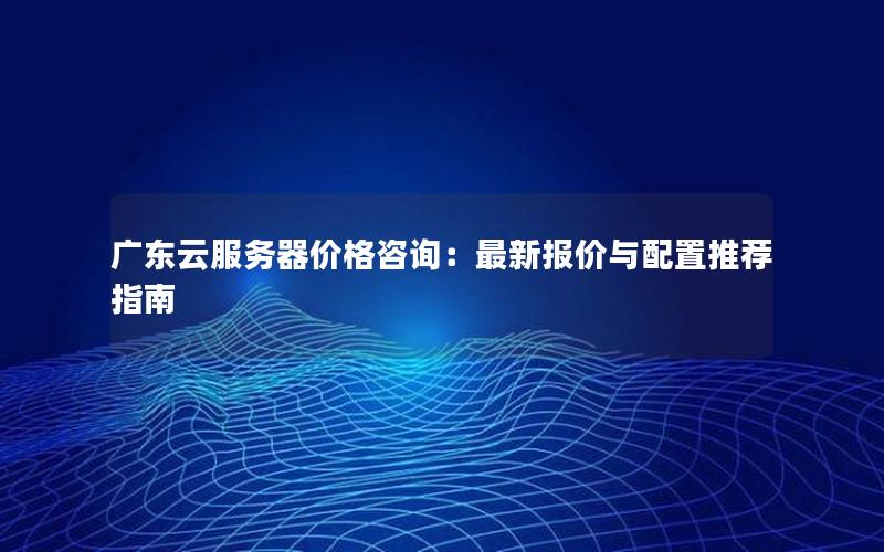 广东云服务器价格咨询：最新报价与配置推荐指南