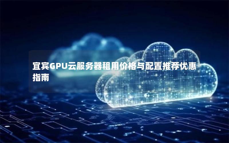 宜宾GPU云服务器租用价格与配置推荐优惠指南