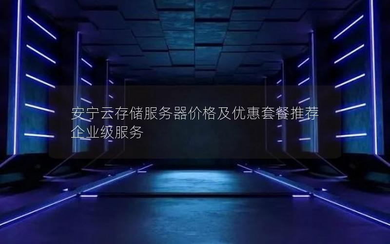 安宁云存储服务器价格及优惠套餐推荐  企业级服务