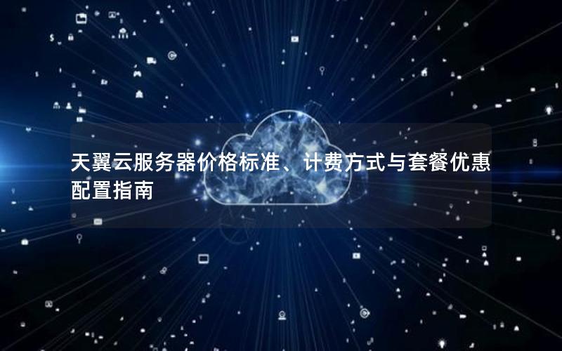 天翼云服务器价格标准、计费方式与套餐优惠配置指南