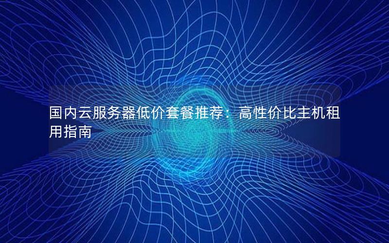 国内云服务器低价套餐推荐：高性价比主机租用指南