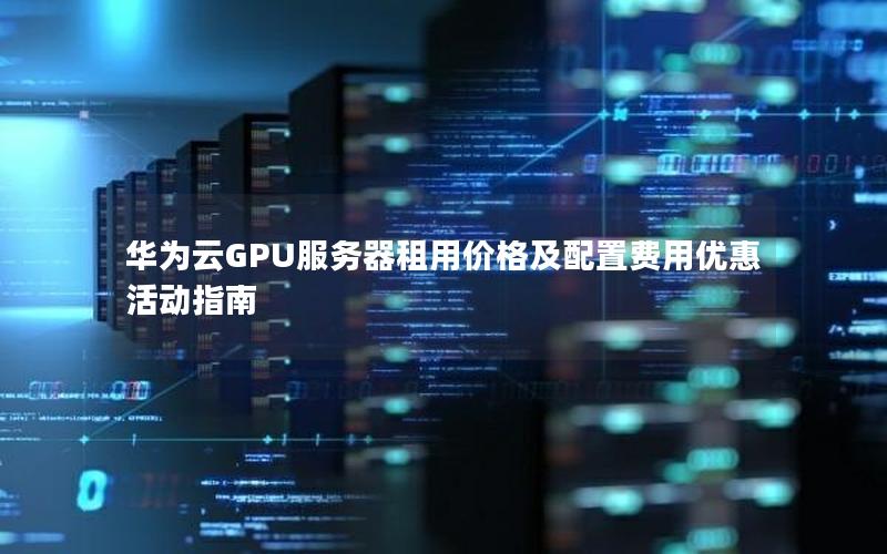 华为云GPU服务器租用价格及配置费用优惠活动指南