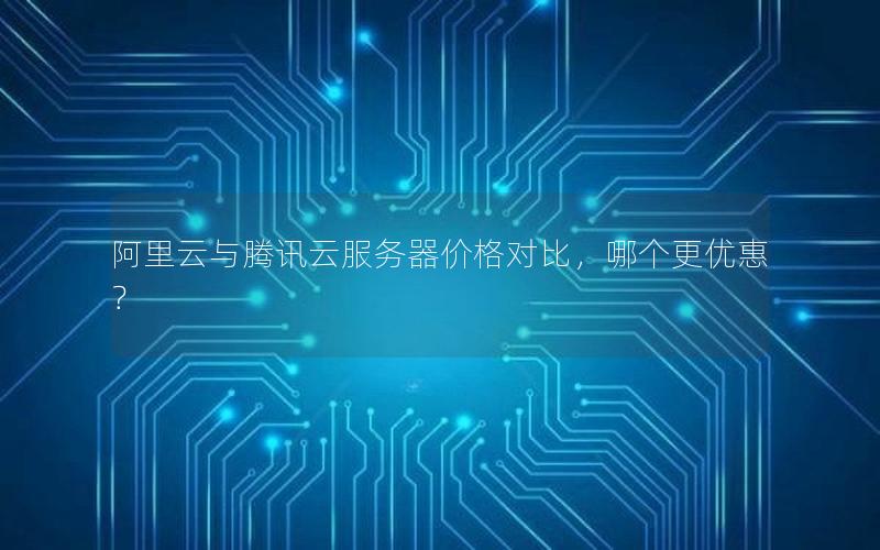 阿里云与腾讯云服务器价格对比，哪个更优惠？