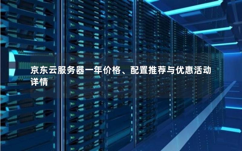 京东云服务器一年价格、配置推荐与优惠活动详情