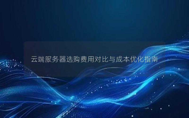云端服务器选购费用对比与成本优化指南