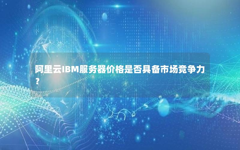 阿里云IBM服务器价格是否具备市场竞争力？