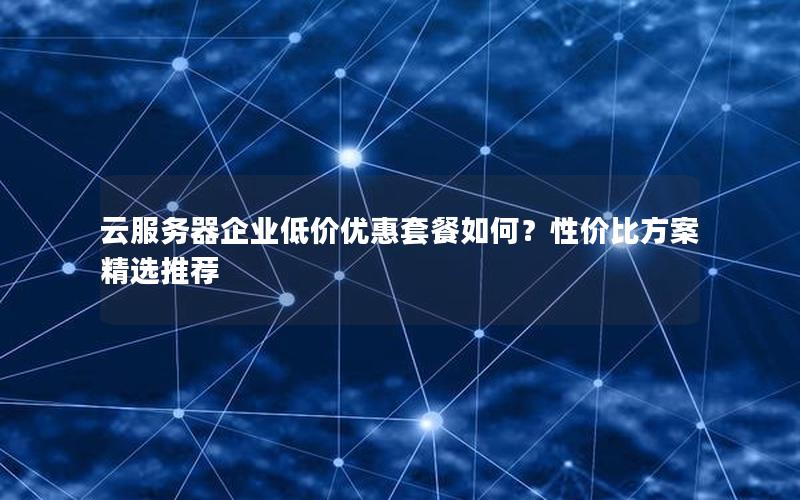 云服务器企业低价优惠套餐如何？性价比方案精选推荐