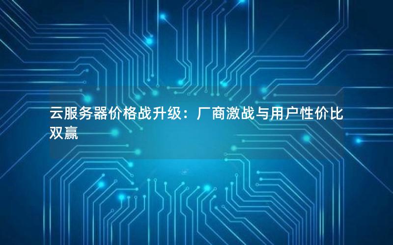 云服务器价格战升级：厂商激战与用户性价比双赢