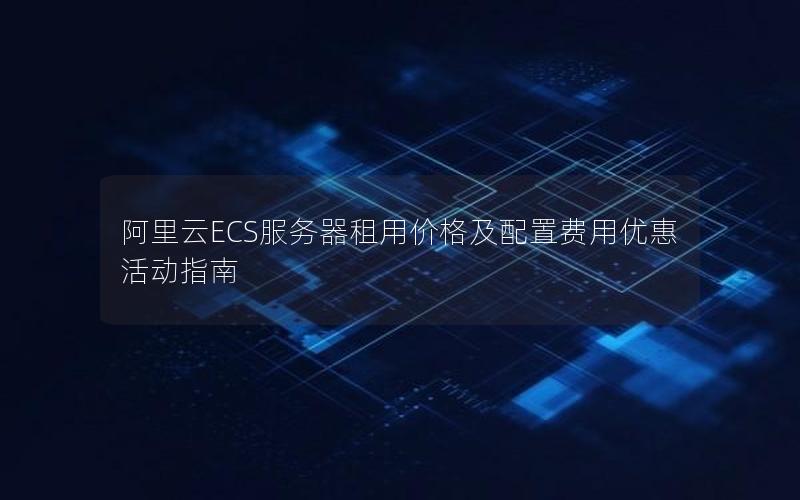 阿里云ECS服务器租用价格及配置费用优惠活动指南