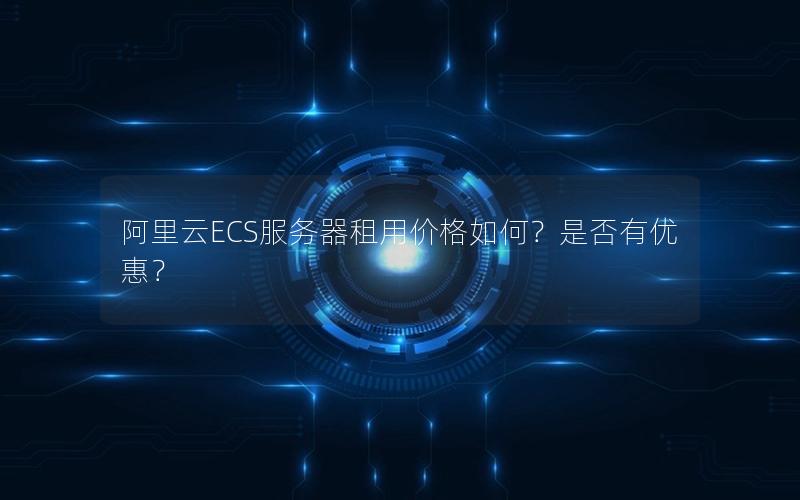 阿里云ECS服务器租用价格如何？是否有优惠？
