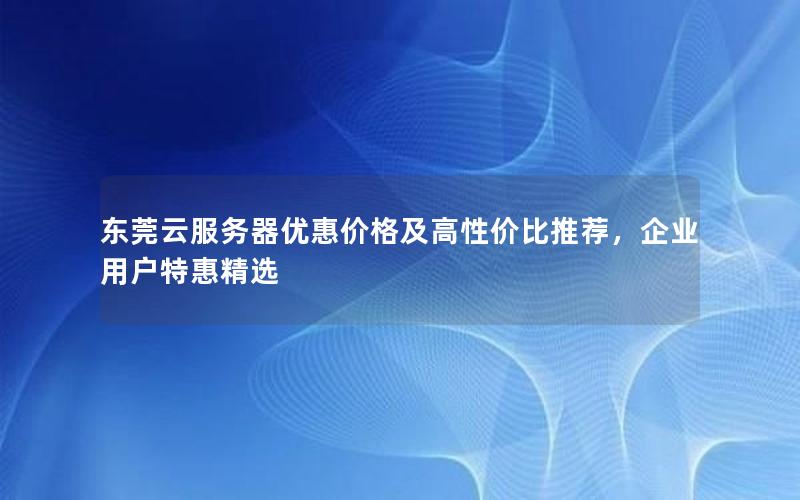 东莞云服务器优惠价格及高性价比推荐，企业用户特惠精选