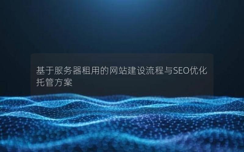 基于服务器租用的网站建设流程与SEO优化托管方案