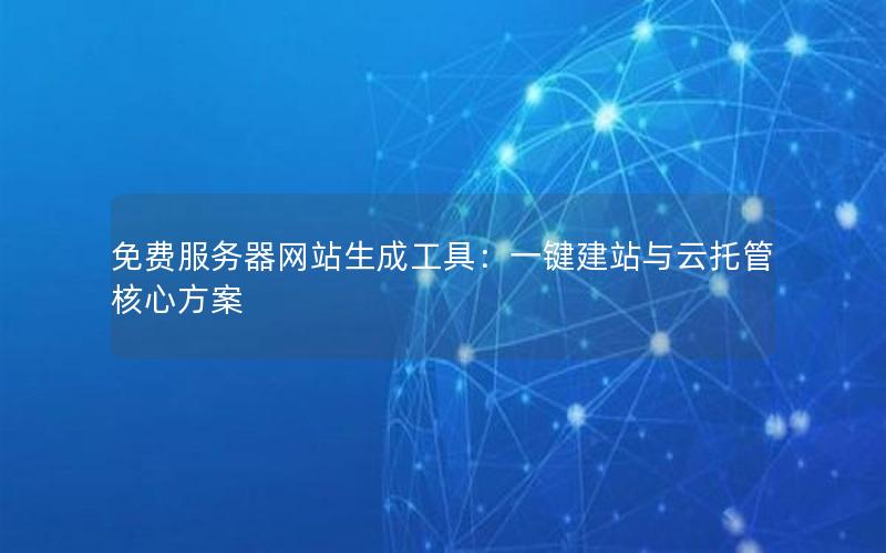 免费服务器网站生成工具：一键建站与云托管核心方案
