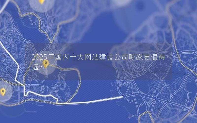 2025年国内十大网站建设公司哪家更值得选?