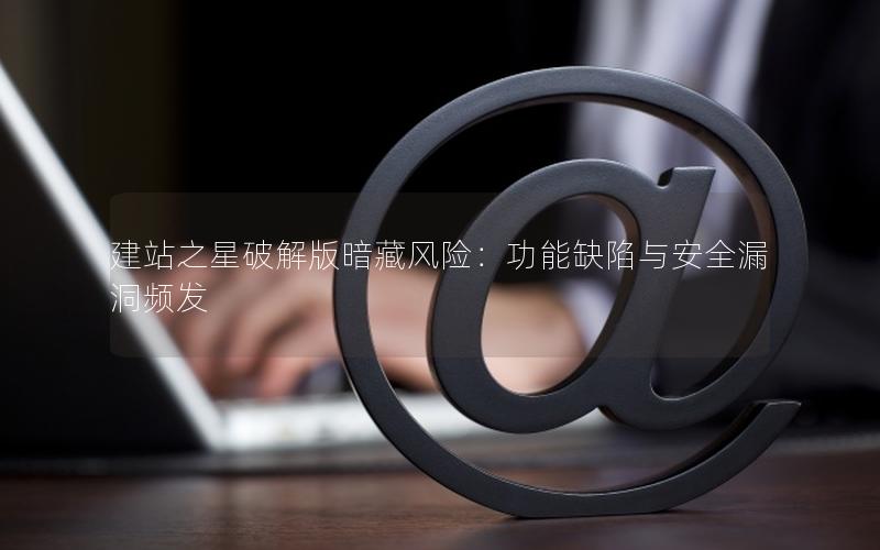 建站之星破解版暗藏风险：功能缺陷与安全漏洞频发