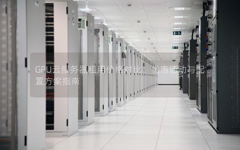GPU云服务器租用价格对比:优惠活动与配置方案指南