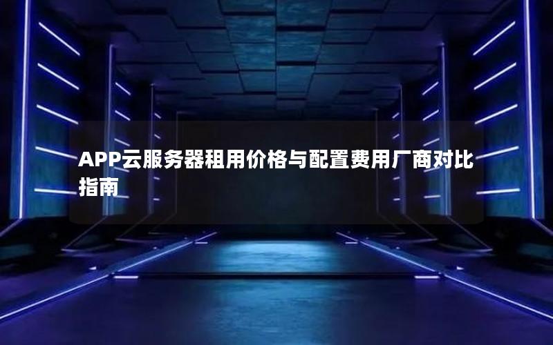 APP云服务器租用价格与配置费用厂商对比指南