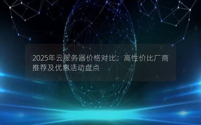 2025年云服务器价格对比：高性价比厂商推荐及优惠活动盘点
