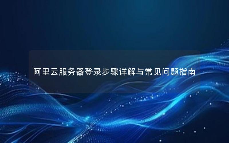 阿里云服务器登录步骤详解与常见问题指南